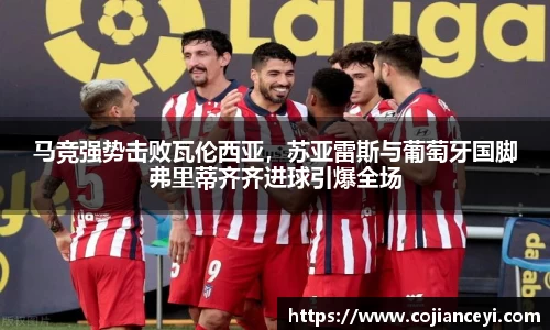 马竞强势击败瓦伦西亚，苏亚雷斯与葡萄牙国脚弗里蒂齐齐进球引爆全场
